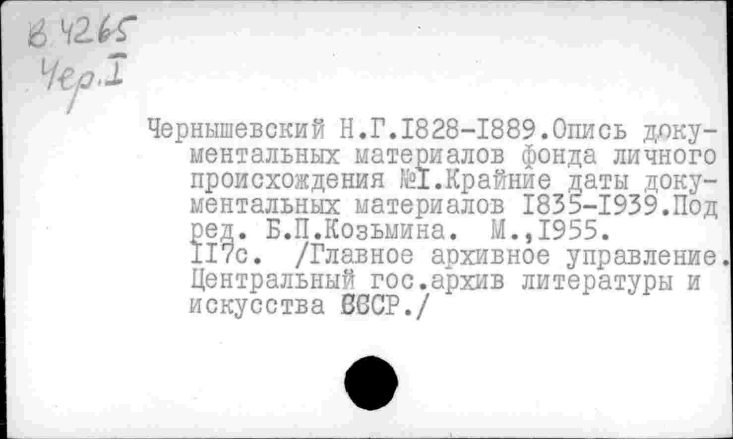 ﻿Чернышевский Н.Г.1828-1889.Опись документальных материалов фонда личного происхождения №1.Крайние даты документальных материалов 1835-1939.Под ред. Б.П.Козьмина. М.,1955.
117с. /Главное архивное управление Центральный гос.архив литературы и искусства В6СР./